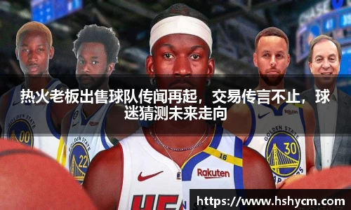 热火老板出售球队传闻再起，交易传言不止，球迷猜测未来走向
